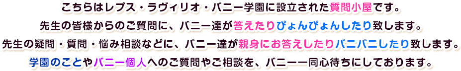 こちらはレプス・ラヴィリオ・バニー学園に設立された質問小屋です。先生の皆様からのご質問に、バニー達が答えたりぴょんぴょんしたり致します。先生の疑問・質問・悩み相談などに、バニー達が親身にお答えしたりバニバニしたり致します。学園のことやバニー個人へのご質問やご相談を、バニー一同心待ちにしております。