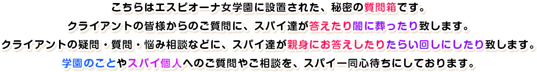こちらはエスピオーナ女学園に設置された、秘密の質問箱です。クライアントの皆様からのご質問に、スパイ達が答えたり闇に葬ったり致します。クライアントの疑問・質問・悩み相談などに、スパイ達が親身にお答えしたりたらい回しにしたり致します。学園のことやスパイ個人へのご質問やご相談を、スパイ一同心待ちにしております。
